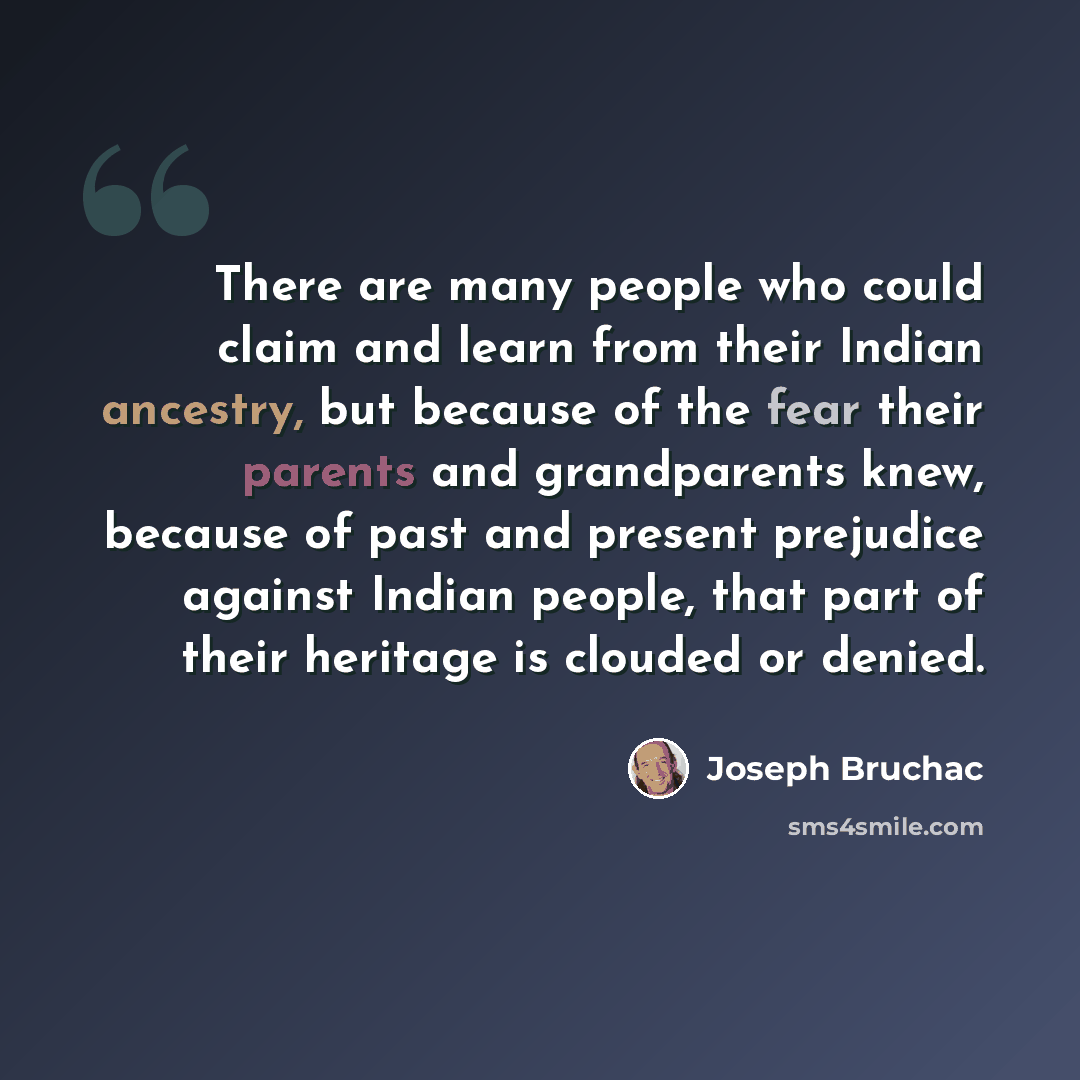 “There are many people who could claim and learn from their Indian ancestry, but because of the fear their parents and grandparents knew, because of past and present prejudice against Indian people, that part of their heritage is clouded or denied.” quote by Joseph Bruchac