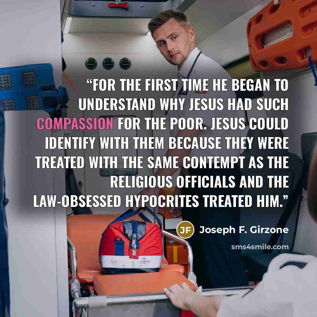 “For the first time he began to understand why Jesus had such compassion for the poor. Jesus could identify with them because they were treated with the same contempt as the religious officials and the law-obsessed hypocrites treated him.” quote by Joseph F. Girzone