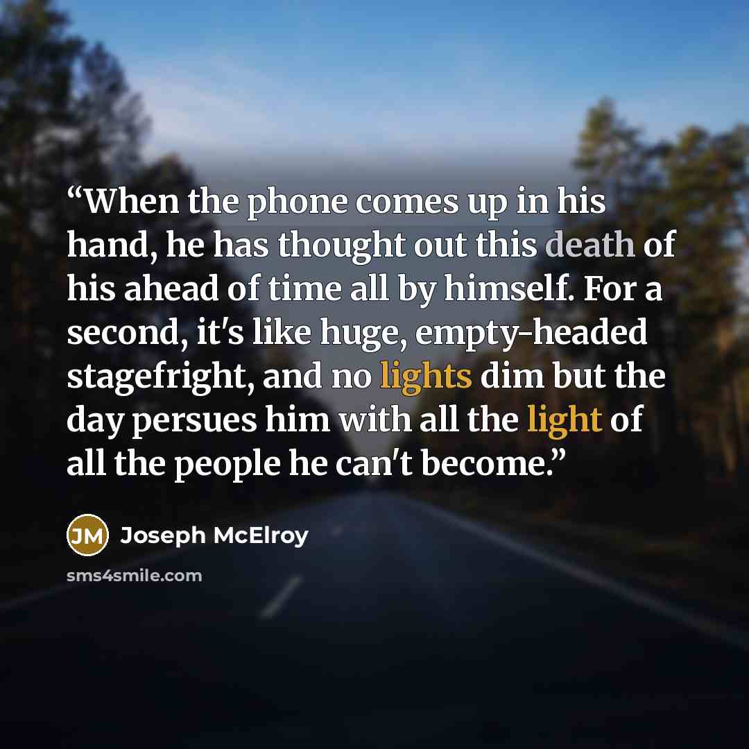 “When the phone comes up in his hand, he has thought out this death of his ahead of time all by himself. For a second, it's like huge, empty-headed stagefright, and no lights dim but the day persues him with all the light of all the people he can't become.” quote by Joseph McElroy