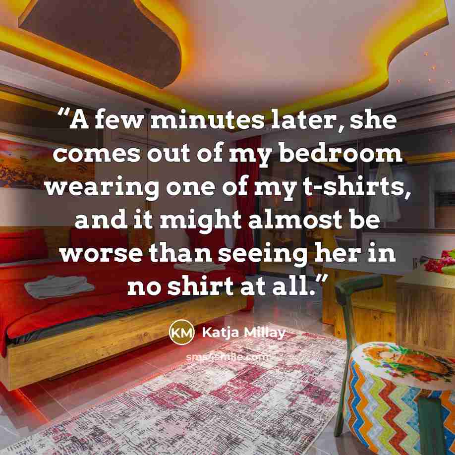 “A few minutes later, she comes out of my bedroom wearing one of my t-shirts, and it might almost be worse than seeing her in no shirt at all.” quote by Katja Millay