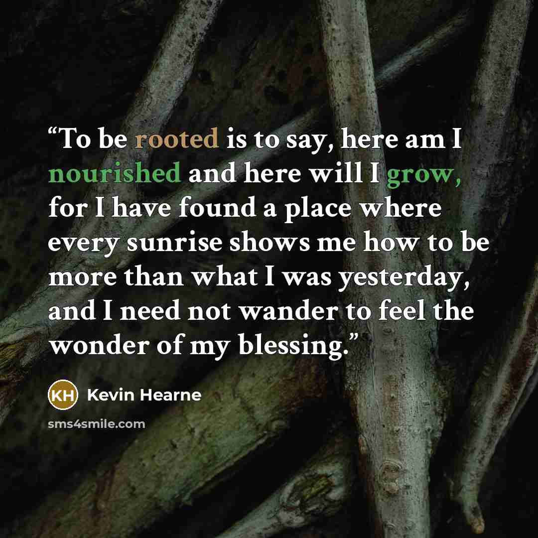 “To be rooted is to say, here am I nourished and here will I grow, for I have found a place where every sunrise shows me how to be more than what I was yesterday, and I need not wander to feel the wonder of my blessing.” quote by Kevin Hearne
