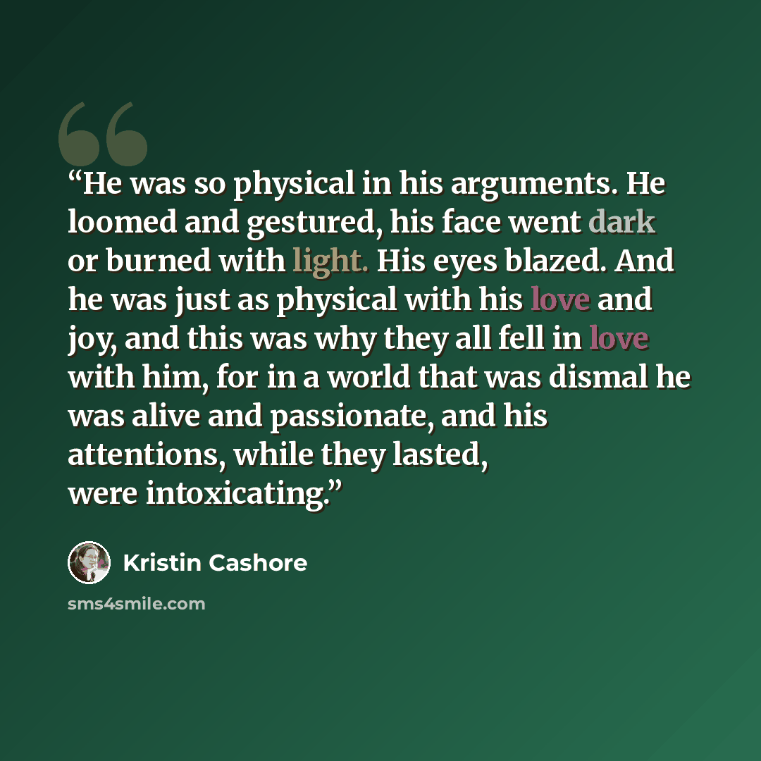 “He was so physical in his arguments. He loomed and gestured, his face went dark or burned with light. His eyes blazed. And he was just as physical with his love and joy, and this was why they all fell in love with him, for in a world that was dismal he was alive and passionate, and his attentions…” quote by Kristin Cashore