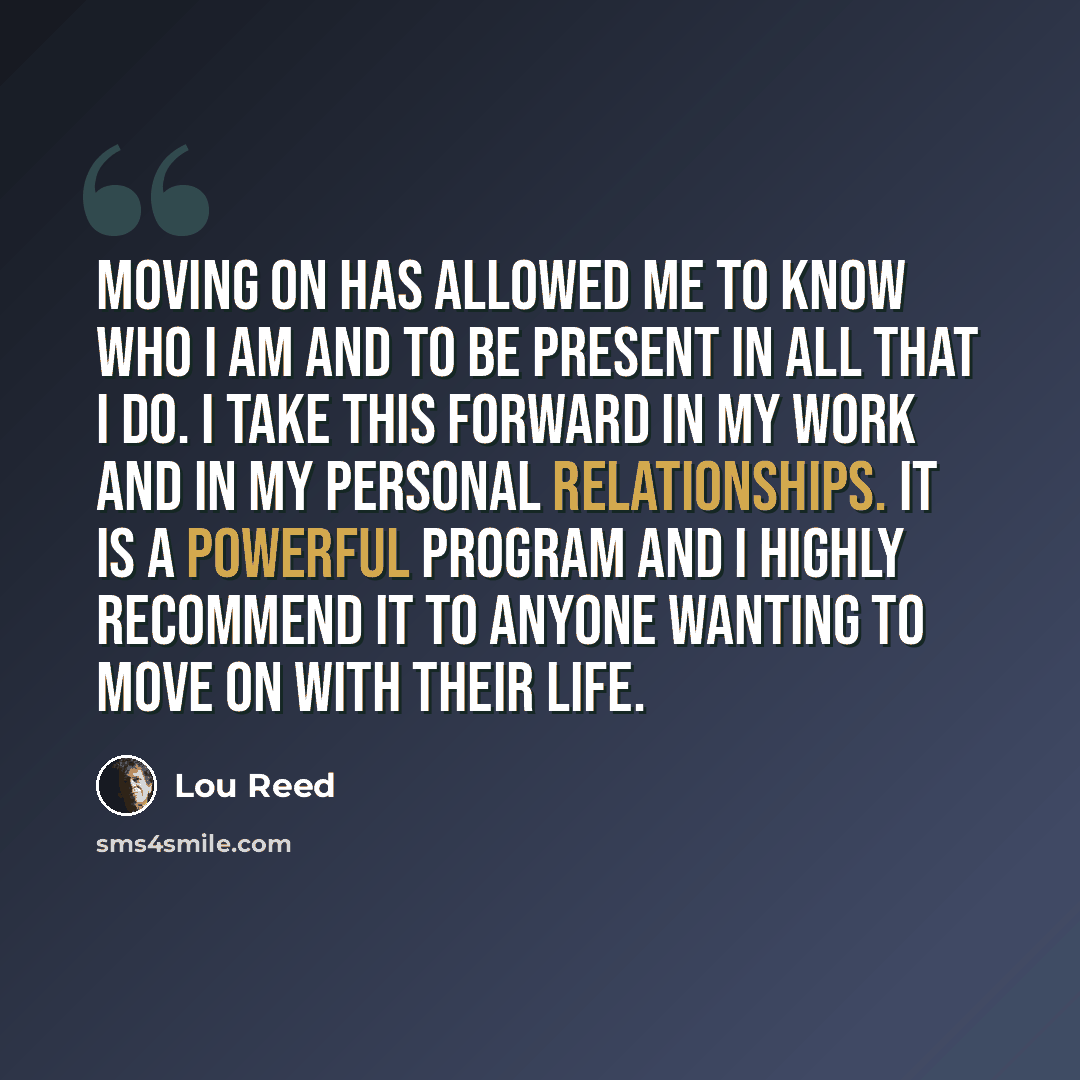 “Moving on has allowed me to know who I am and to be present in all that I do. I take this forward in my work and in my personal relationships. It is a powerful program and I highly recommend it to anyone wanting to move on with their life.” quote by Lou Reed