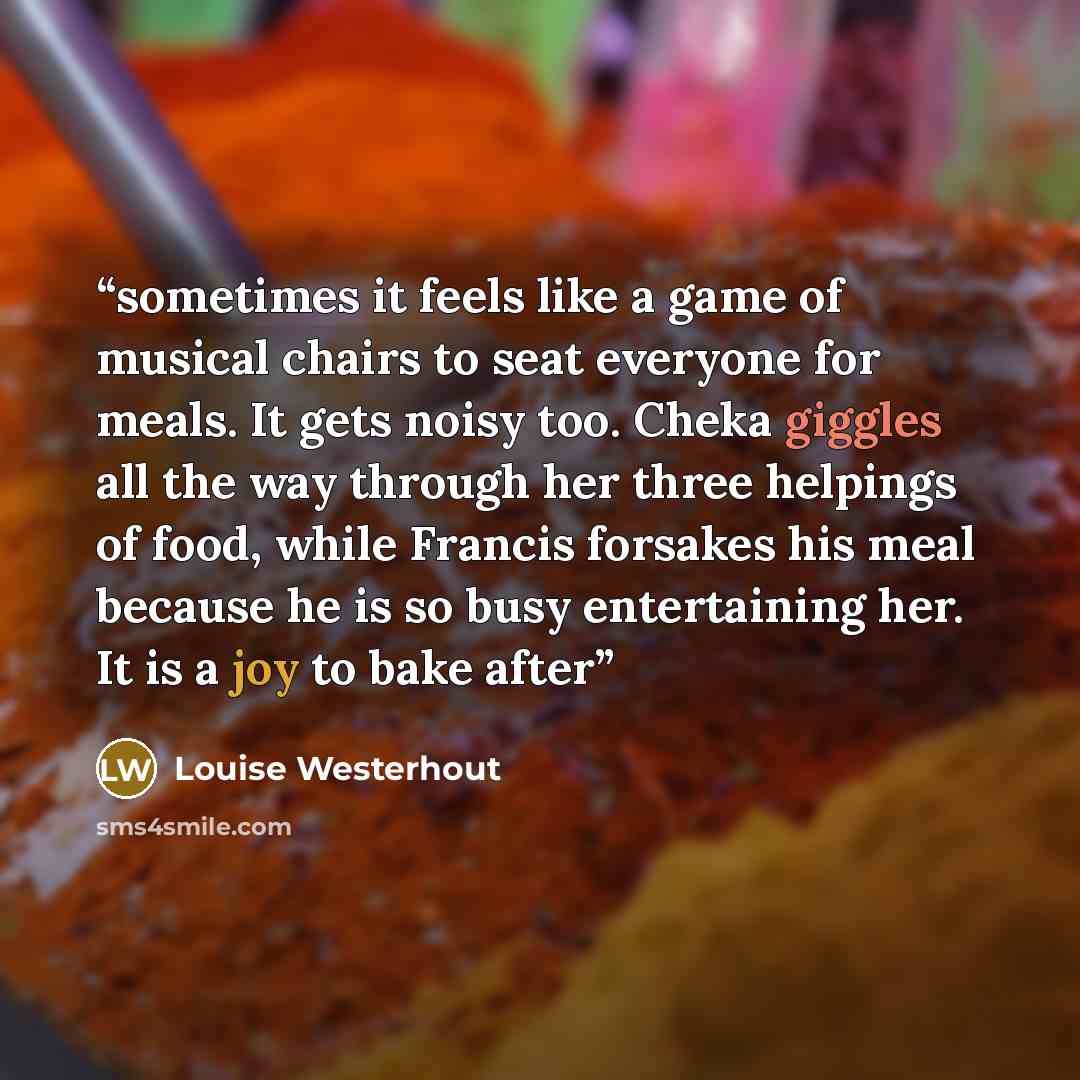 “sometimes it feels like a game of musical chairs to seat everyone for meals. It gets noisy too. Cheka giggles all the way through her three helpings of food, while Francis forsakes his meal because he is so busy entertaining her. It is a joy to bake after” quote by Louise Westerhout