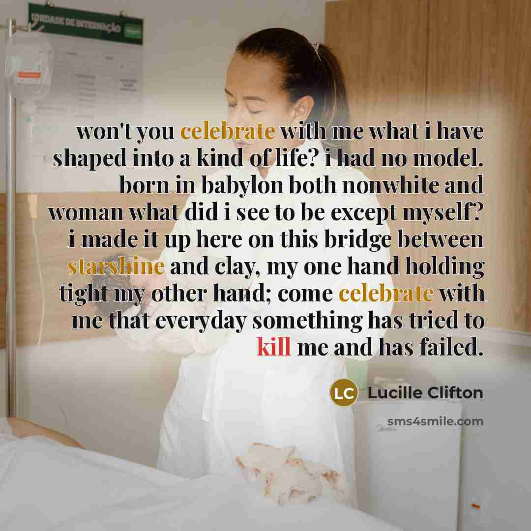 “won't you celebrate with me what i have shaped into a kind of life? i had no model. born in babylon both nonwhite and woman what did i see to be except myself? i made it up here on this bridge between starshine and clay, my one hand holding tight my other hand; come celebrate with me that everyday…” quote by Lucille Clifton