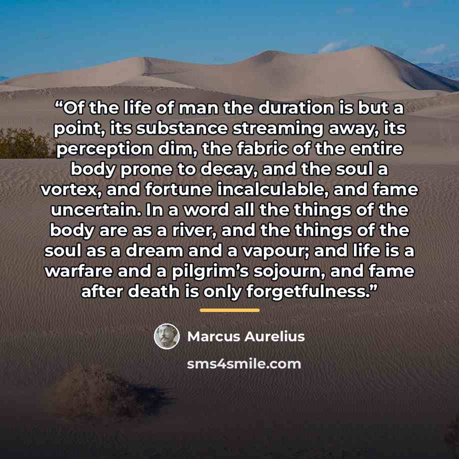 “Of the life of man the duration is but a point, its substance streaming away, its perception dim, the fabric of the entire body prone to decay, and the soul a vortex, and fortune incalculable, and fame uncertain. In a word all the things of the body are as a river, and the things of the soul as a…” quote by Marcus Aurelius