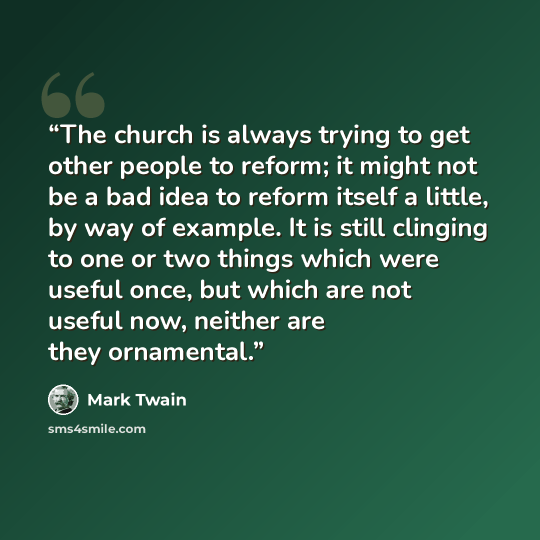 “The church is always trying to get other people to reform; it might not be a bad idea to reform itself a little, by way of example. It is still clinging to one or two things which were useful once, but which are not useful now, neither are they ornamental.” quote by Mark Twain