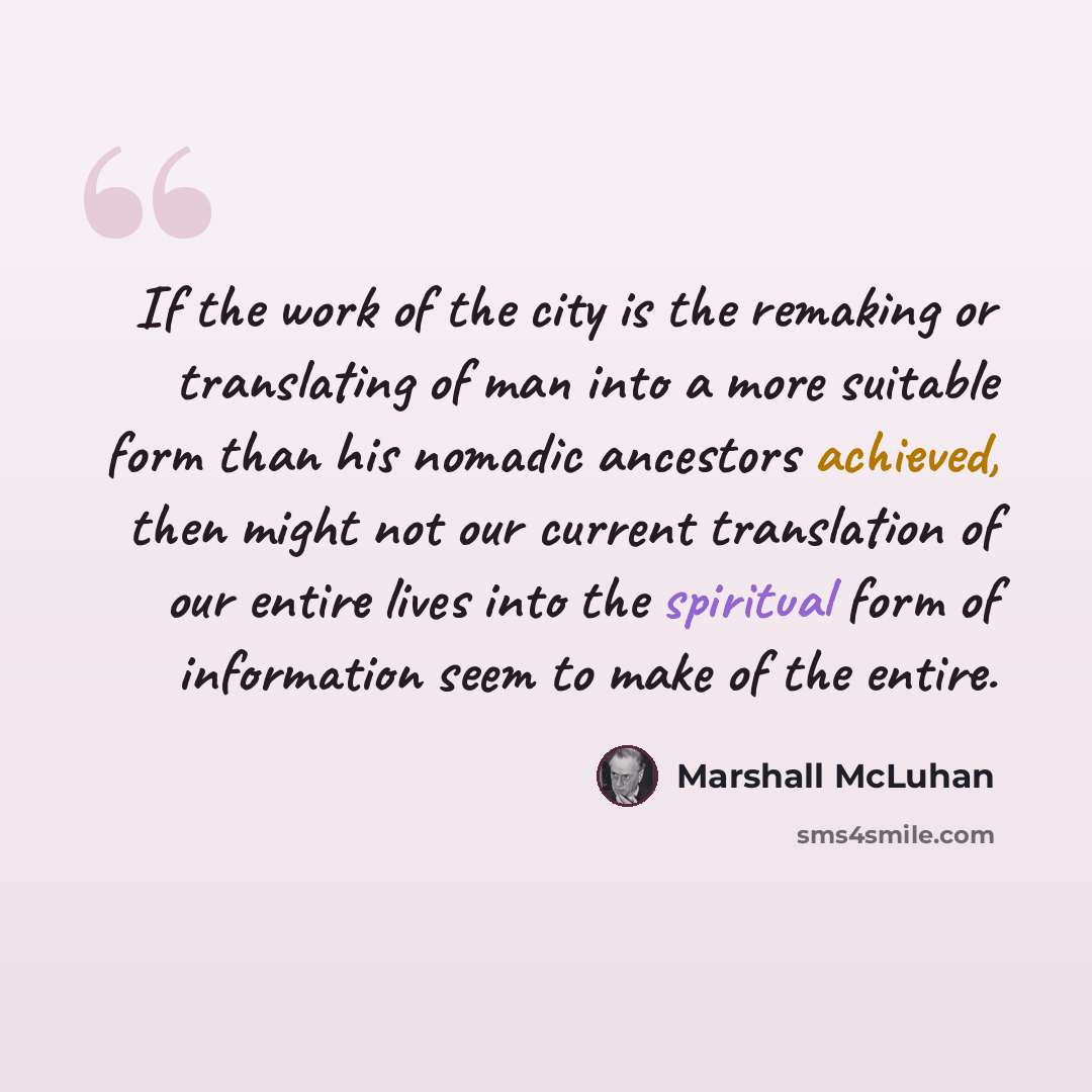 “If the work of the city is the remaking or translating of man into a more suitable form than his nomadic ancestors achieved, then might not our current translation of our entire lives into the spiritual form of information seem to make of the entire.” quote by Marshall McLuhan