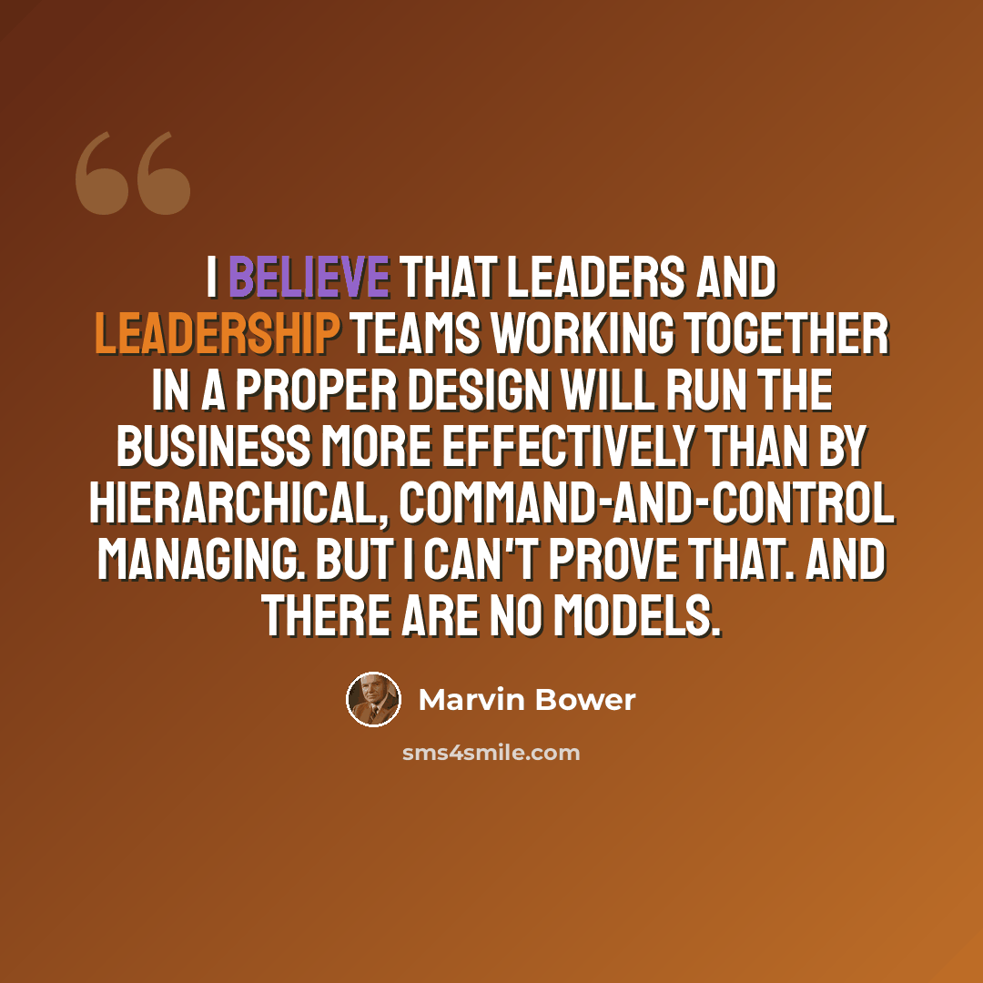 “I believe that leaders and leadership teams working together in a proper design will run the business more effectively than by hierarchical, command-and-control managing. But I can't prove that. And there are no models.” quote by Marvin Bower