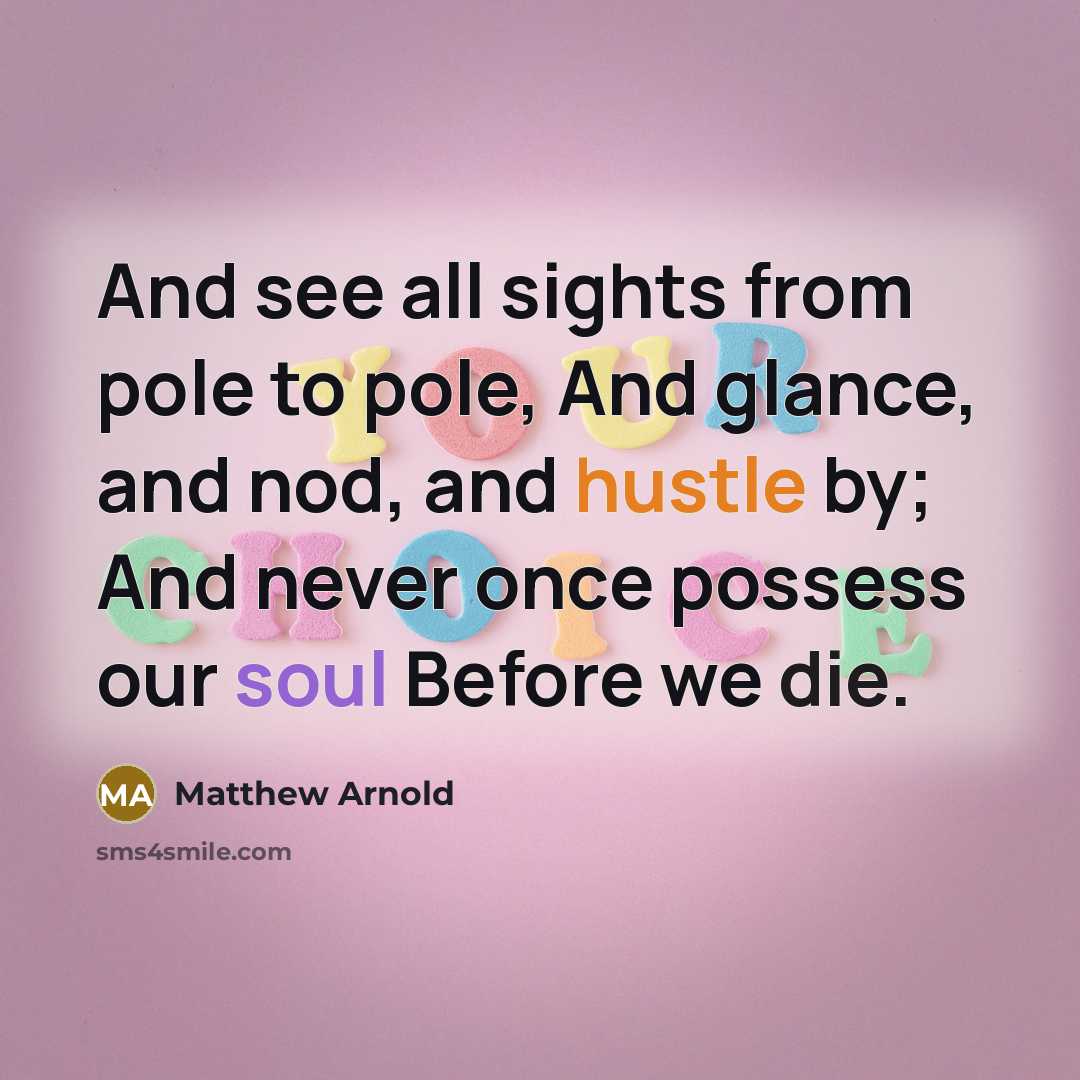 “And see all sights from pole to pole, And glance, and nod, and hustle by; And never once possess our soul Before we die.” quote by Matthew Arnold