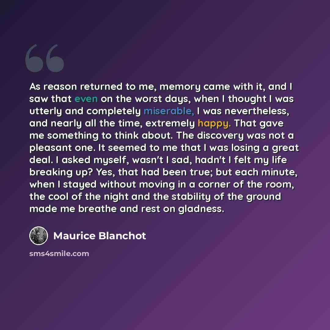 “As reason returned to me, memory came with it, and I saw that even on the worst days, when I thought I was utterly and completely miserable, I was nevertheless, and nearly all the time, extremely happy. That gave me something to think about. The discovery was not a pleasant one. It seemed to me…” quote by Maurice Blanchot