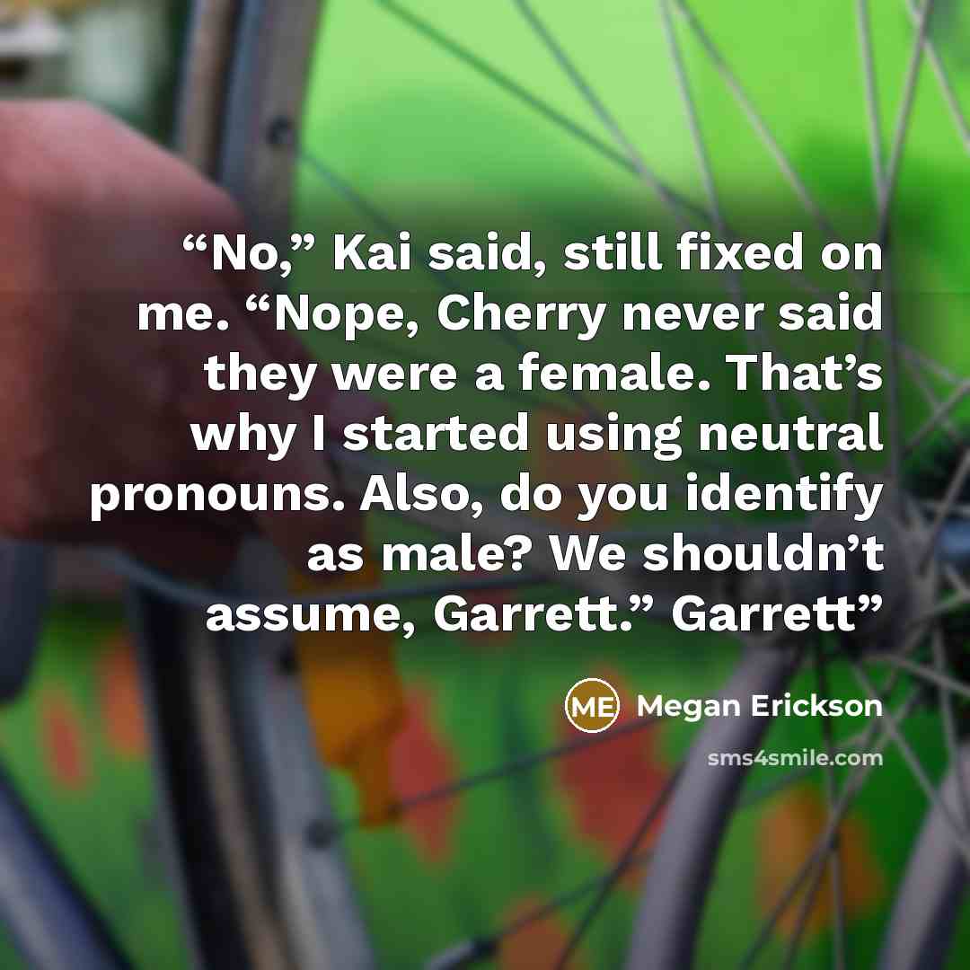 “No,” Kai said, still fixed on me. “Nope, Cherry never said they were a female. That’s why I started using neutral pronouns. Also, do you identify as male? We shouldn’t assume, Garrett.” Garrett” quote by Megan Erickson