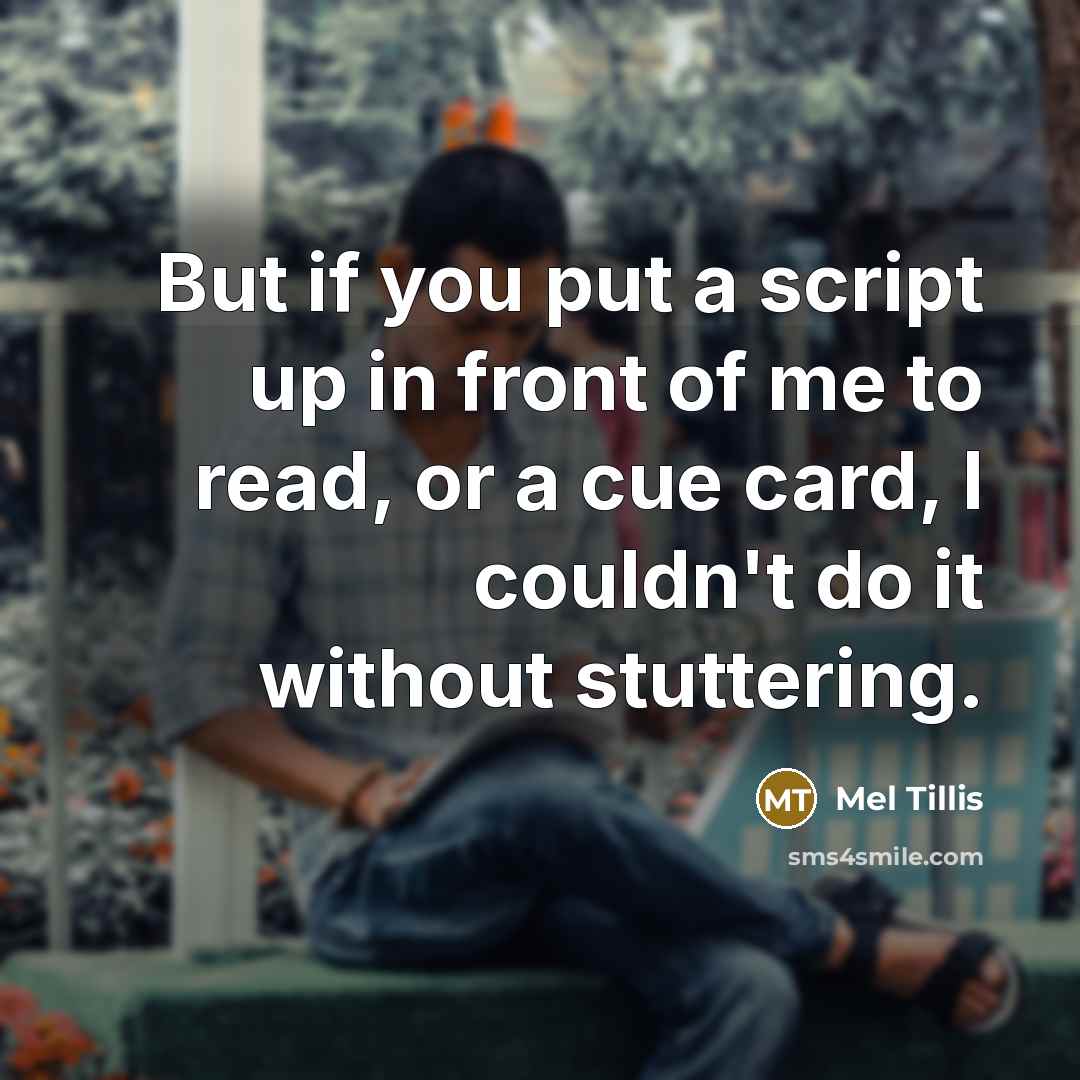 “But if you put a script up in front of me to read, or a cue card, I couldn't do it without stuttering.” quote by Mel Tillis