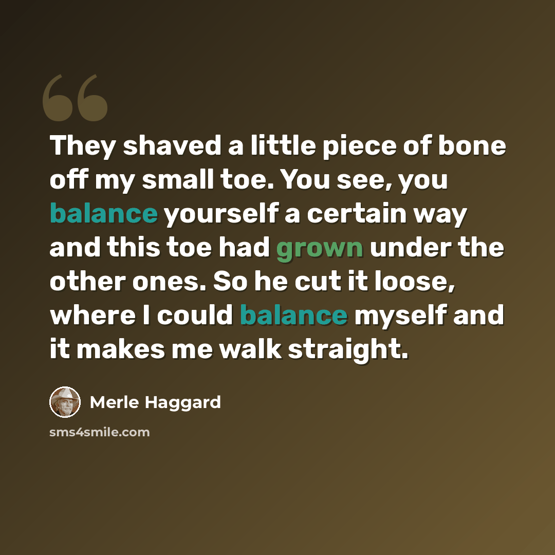 “They shaved a little piece of bone off my small toe. You see, you balance yourself a certain way and this toe had grown under the other ones. So he cut it loose, where I could balance myself and it makes me walk straight.” quote by Merle Haggard