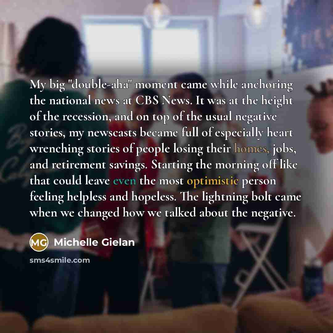 “My big "double-aha" moment came while anchoring the national news at CBS News. It was at the height of the recession, and on top of the usual negative stories, my newscasts became full of especially heart wrenching stories of people losing their homes, jobs, and retirement savings. Starting the…” quote by Michelle Gielan