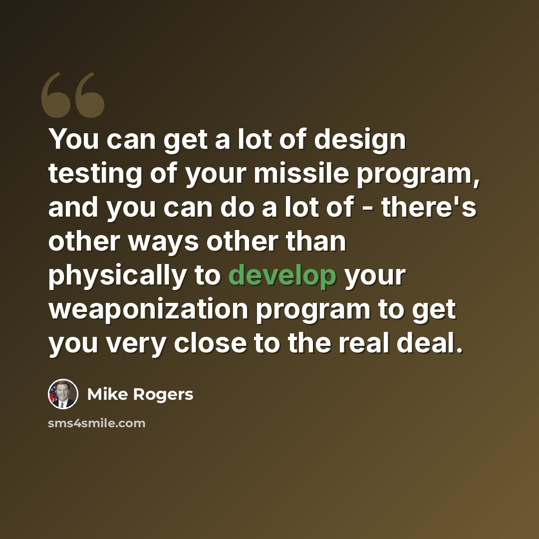 “You can get a lot of design testing of your missile program, and you can do a lot of - there's other ways other than physically to develop your weaponization program to get you very close to the real deal.” quote by Mike Rogers
