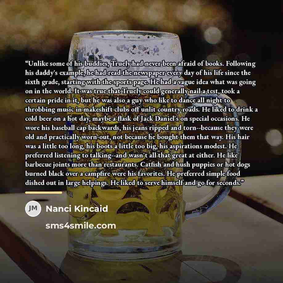 “Unlike some of his buddies, Truely had never been afraid of books. Following his daddy's example, he had read the newspaper every day of his life since the sixth grade, starting with the sports page. He had a vague idea what was going on in the world. It was true that Truely could generally nail a…” quote by Nanci Kincaid