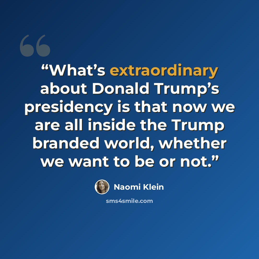“What’s extraordinary about Donald Trump’s presidency is that now we are all inside the Trump branded world, whether we want to be or not.” quote by Naomi Klein