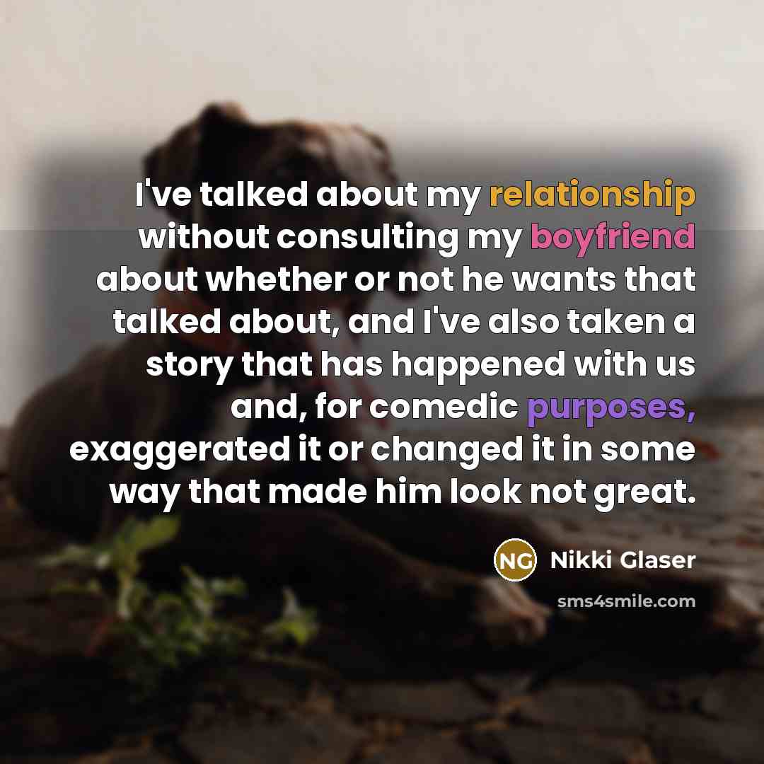 “I've talked about my relationship without consulting my boyfriend about whether or not he wants that talked about, and I've also taken a story that has happened with us and, for comedic purposes, exaggerated it or changed it in some way that made him look not great.” quote by Nikki Glaser