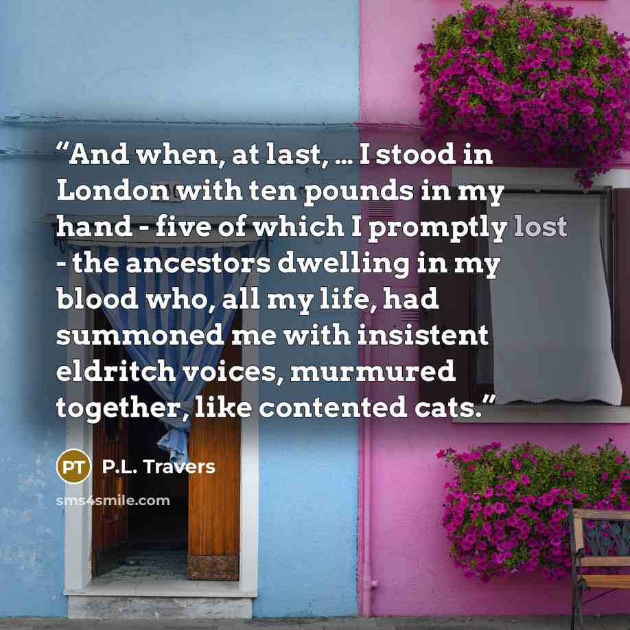 “And when, at last, … I stood in London with ten pounds in my hand - five of which I promptly lost - the ancestors dwelling in my blood who, all my life, had summoned me with insistent eldritch voices, murmured together, like contented cats.” quote by P.L. Travers