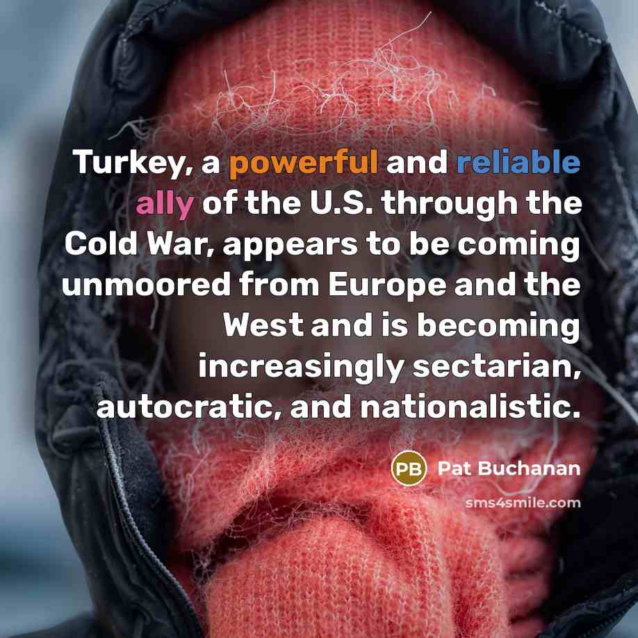 “Turkey, a powerful and reliable ally of the U.S. through the Cold War, appears to be coming unmoored from Europe and the West and is becoming increasingly sectarian, autocratic, and nationalistic.” quote by Pat Buchanan