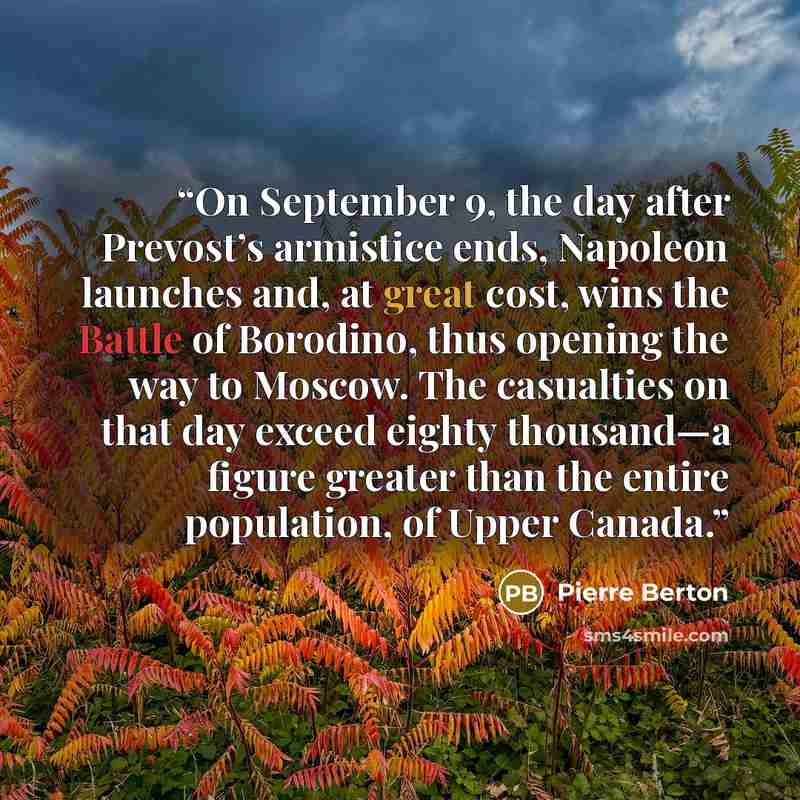 “On September 9, the day after Prevost’s armistice ends, Napoleon launches and, at great cost, wins the Battle of Borodino, thus opening the way to Moscow. The casualties on that day exceed eighty thousand—a figure greater than the entire population, of Upper Canada.” quote by Pierre Berton