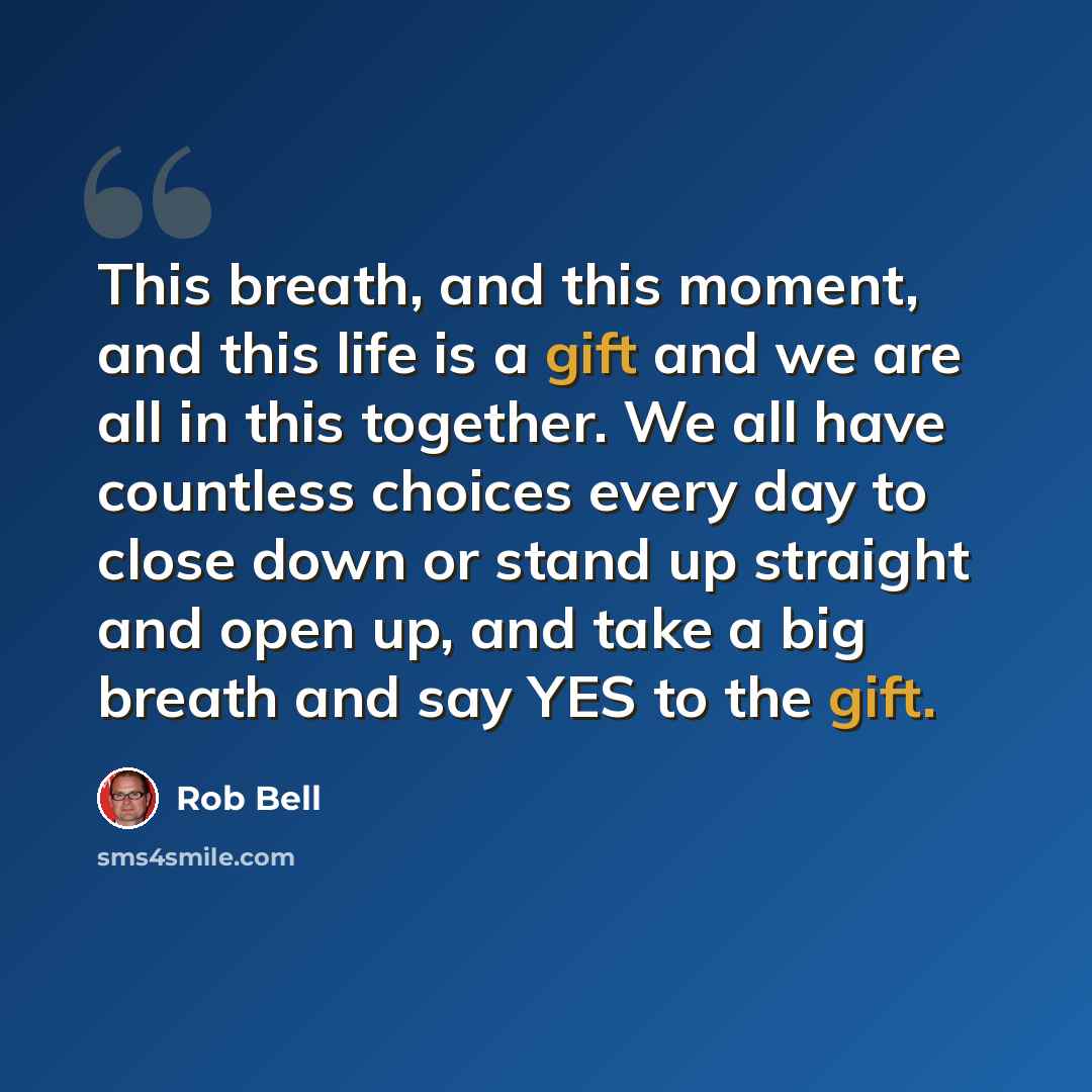 “This breath, and this moment, and this life is a gift and we are all in this together. We all have countless choices every day to close down or stand up straight and open up, and take a big breath and say YES to the gift.” quote by Rob Bell