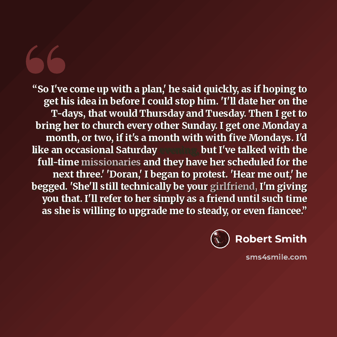 “So I've come up with a plan,' he said quickly, as if hoping to get his idea in before I could stop him. 'I'll date her on the T-days, that would Thursday and Tuesday. Then I get to bring her to church every other Sunday. I get one Monday a month, or two, if it's a month with with five Mondays. I'd…” quote by Robert Smith