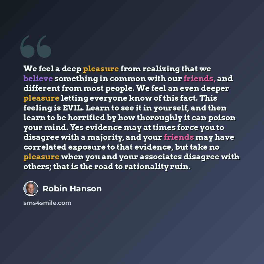 “We feel a deep pleasure from realizing that we believe something in common with our friends, and different from most people. We feel an even deeper pleasure letting everyone know of this fact. This feeling is EVIL. Learn to see it in yourself, and then learn to be horrified by how thoroughly it…” quote by Robin Hanson