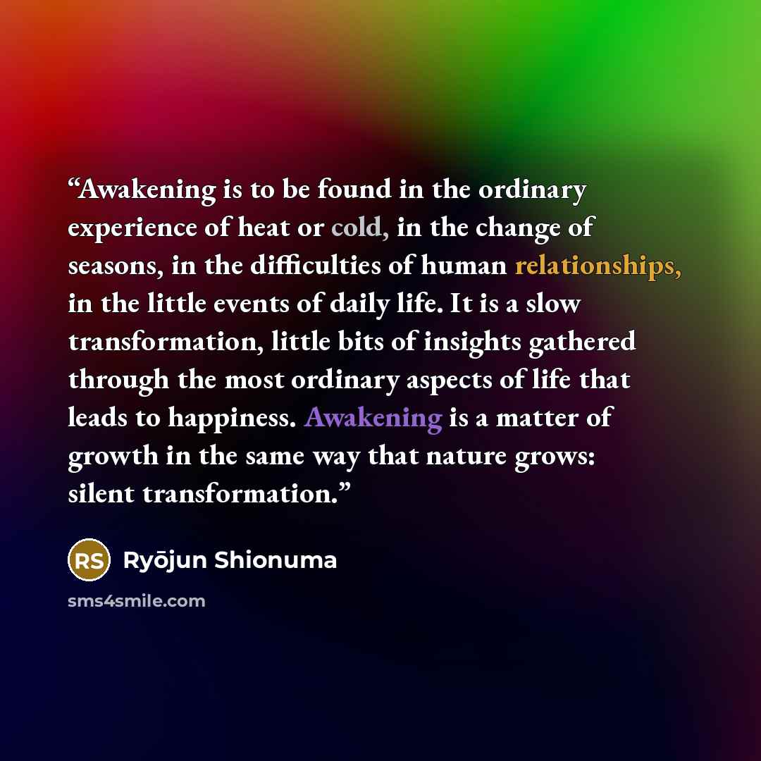 “Awakening is to be found in the ordinary experience of heat or cold, in the change of seasons, in the difficulties of human relationships, in the little events of daily life. It is a slow transformation, little bits of insights gathered through the most ordinary aspects of life that leads to…” quote by Ryōjun Shionuma