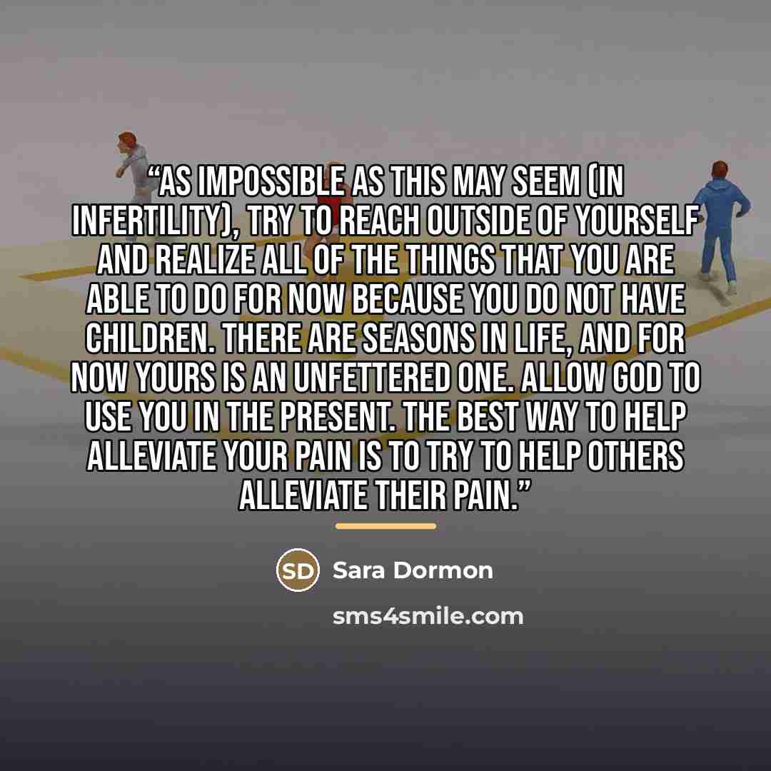 “As impossible as this may seem (in infertility), try to reach outside of yourself and realize all of the things that you are able to do for now because you do not have children. There are seasons in life, and for now yours is an unfettered one. Allow God to use you in the present. The best way to…” quote by Sara Dormon