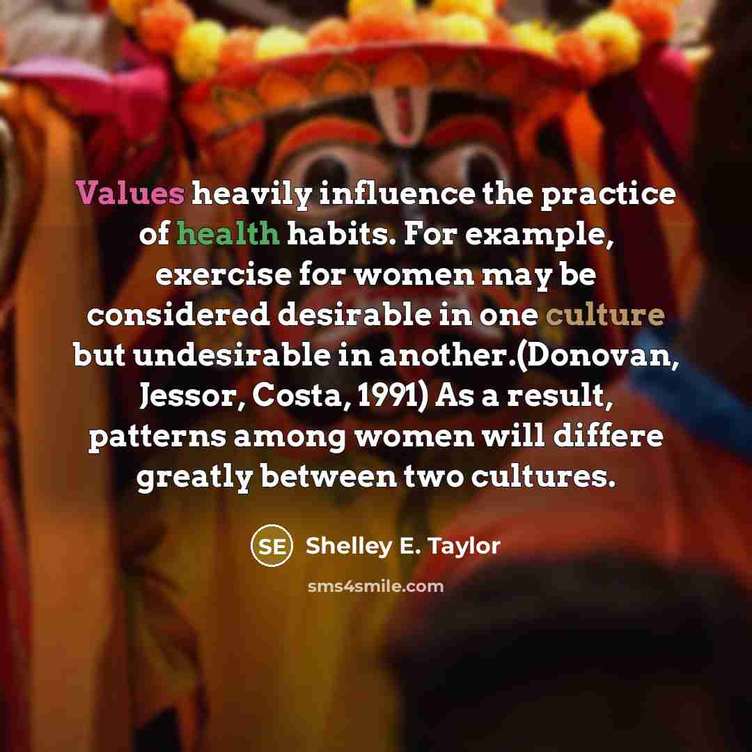“Values heavily influence the practice of health habits. For example, exercise for women may be considered desirable in one culture but undesirable in another.(Donovan, Jessor, Costa, 1991) As a result, patterns among women will differe greatly between two cultures.” quote by Shelley E. Taylor