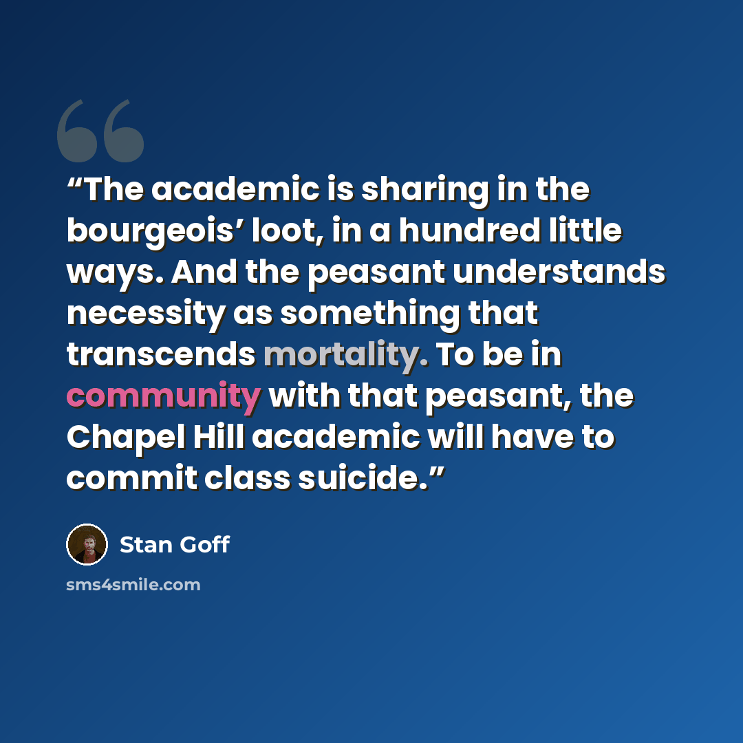 “The academic is sharing in the bourgeois’ loot, in a hundred little ways. And the peasant understands necessity as something that transcends mortality. To be in community with that peasant, the Chapel Hill academic will have to commit class suicide.” quote by Stan Goff
