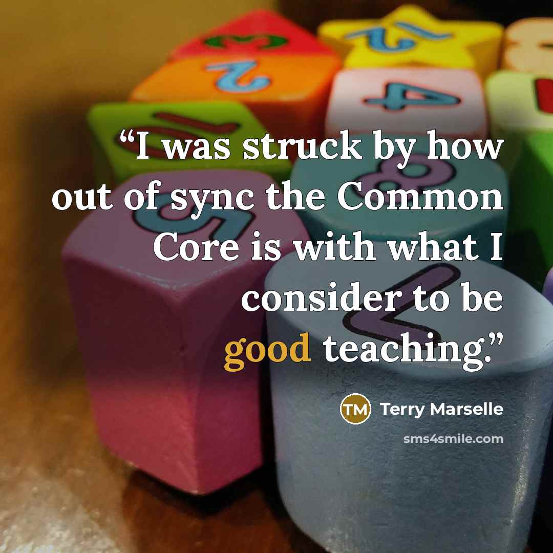 “I was struck by how out of sync the Common Core is with what I consider to be good teaching.” quote by Terry Marselle