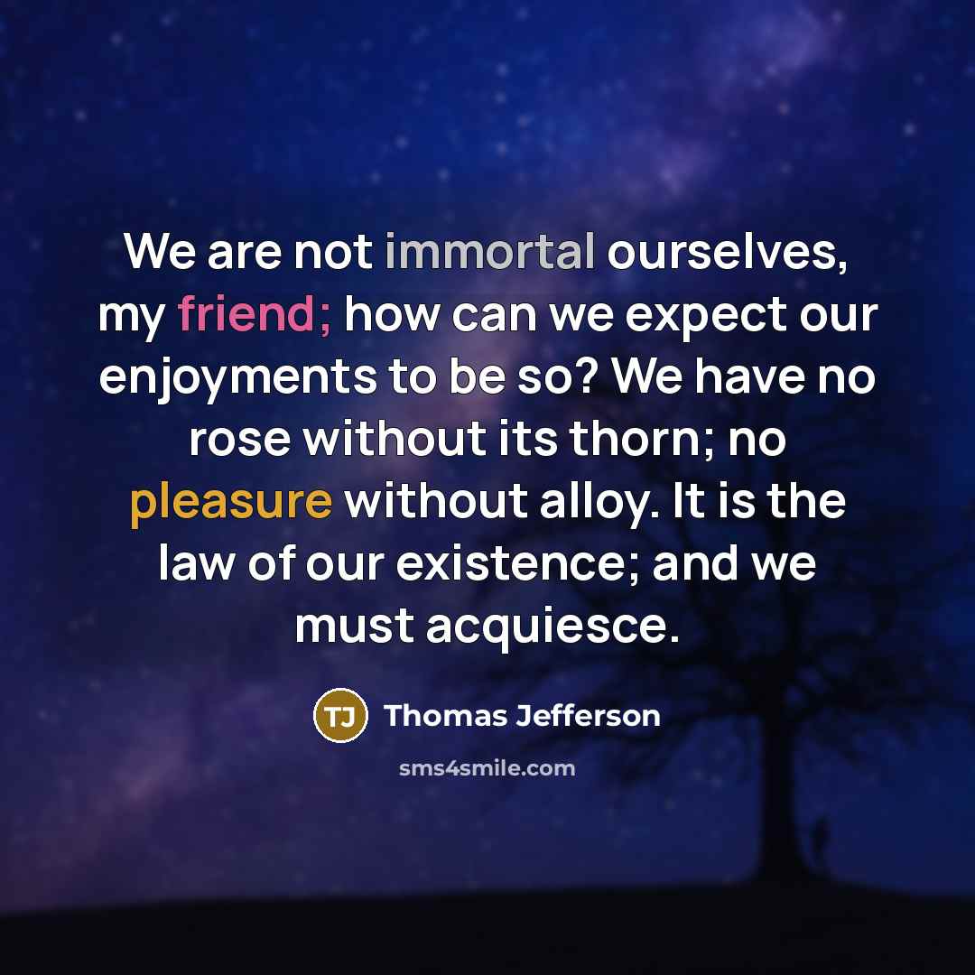 “We are not immortal ourselves, my friend; how can we expect our enjoyments to be so? We have no rose without its thorn; no pleasure without alloy. It is the law of our existence; and we must acquiesce.” quote by Thomas Jefferson
