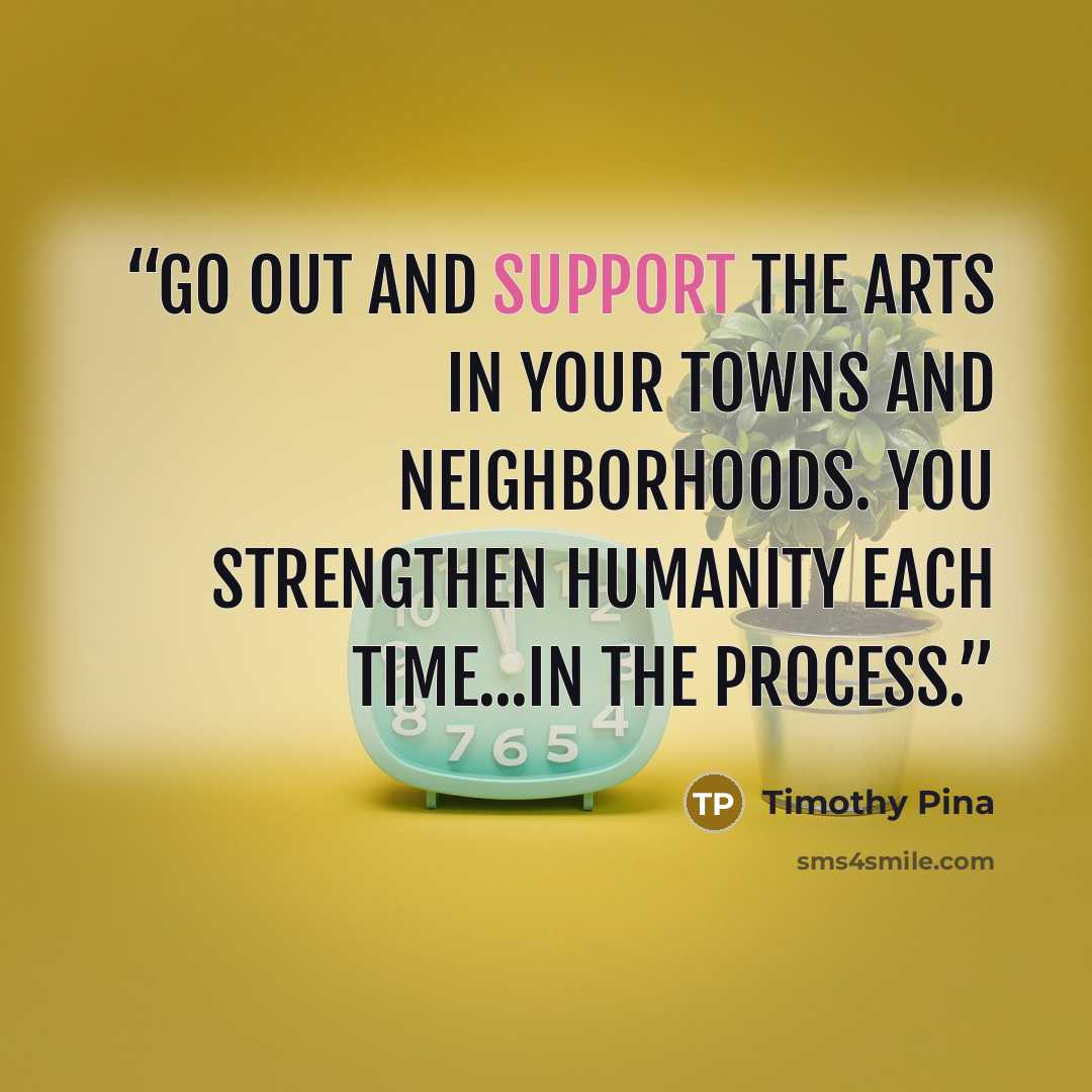 “Go out and support the arts in your towns and neighborhoods. You strengthen humanity each time...in the process.” quote by Timothy Pina