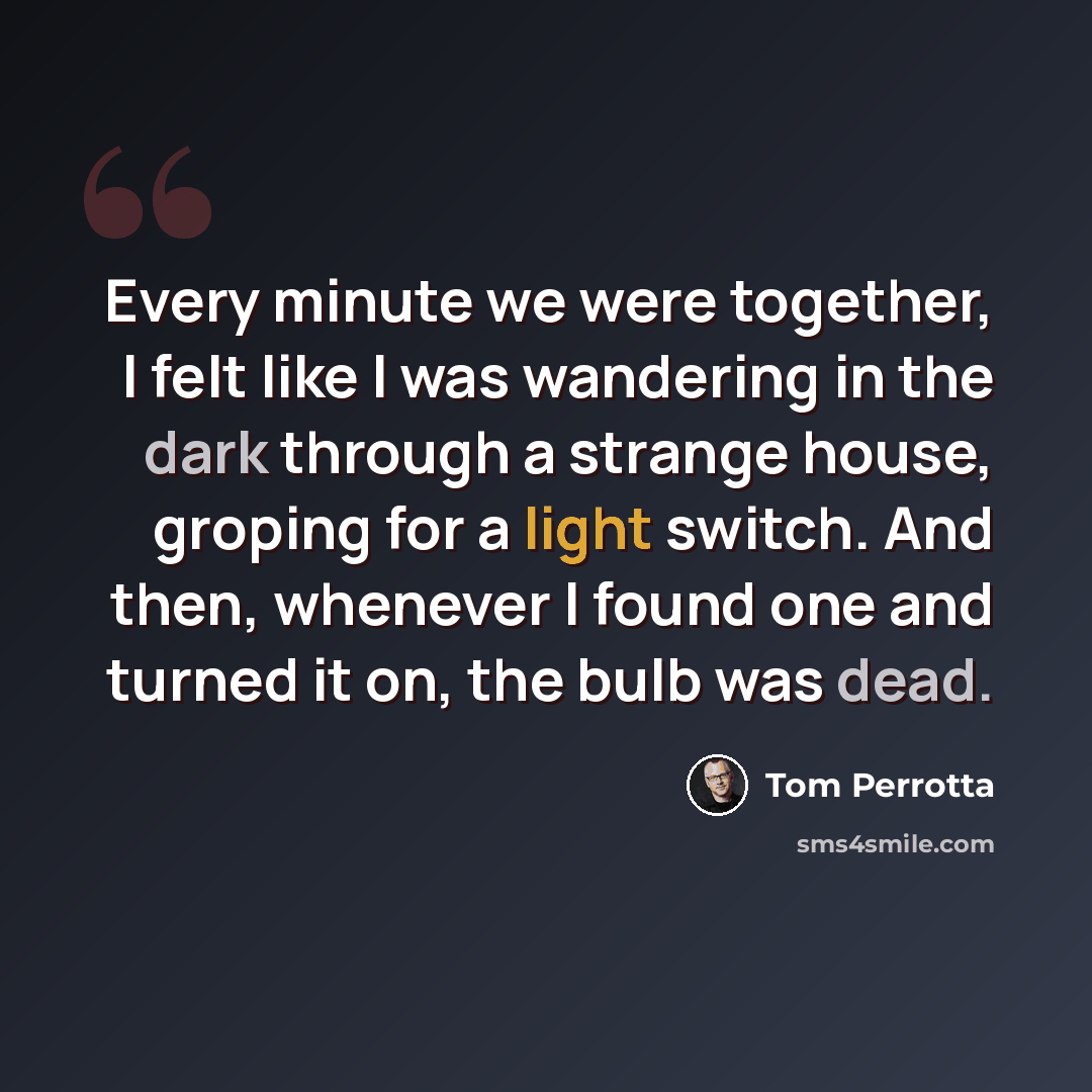 “Every minute we were together, I felt like I was wandering in the dark through a strange house, groping for a light switch. And then, whenever I found one and turned it on, the bulb was dead.” quote by Tom Perrotta