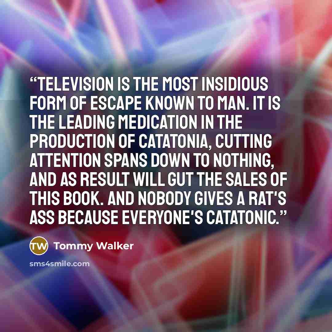 “Television is the most insidious form of escape known to man. It is the leading medication in the production of catatonia, cutting attention spans down to nothing, and as result will gut the sales of this book. And nobody gives a rat's ass because everyone's catatonic.” quote by Tommy Walker