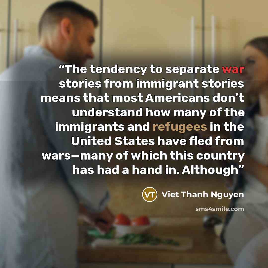 “The tendency to separate war stories from immigrant stories means that most Americans don’t understand how many of the immigrants and refugees in the United States have fled from wars—many of which this country has had a hand in. Although” quote by Viet Thanh Nguyen