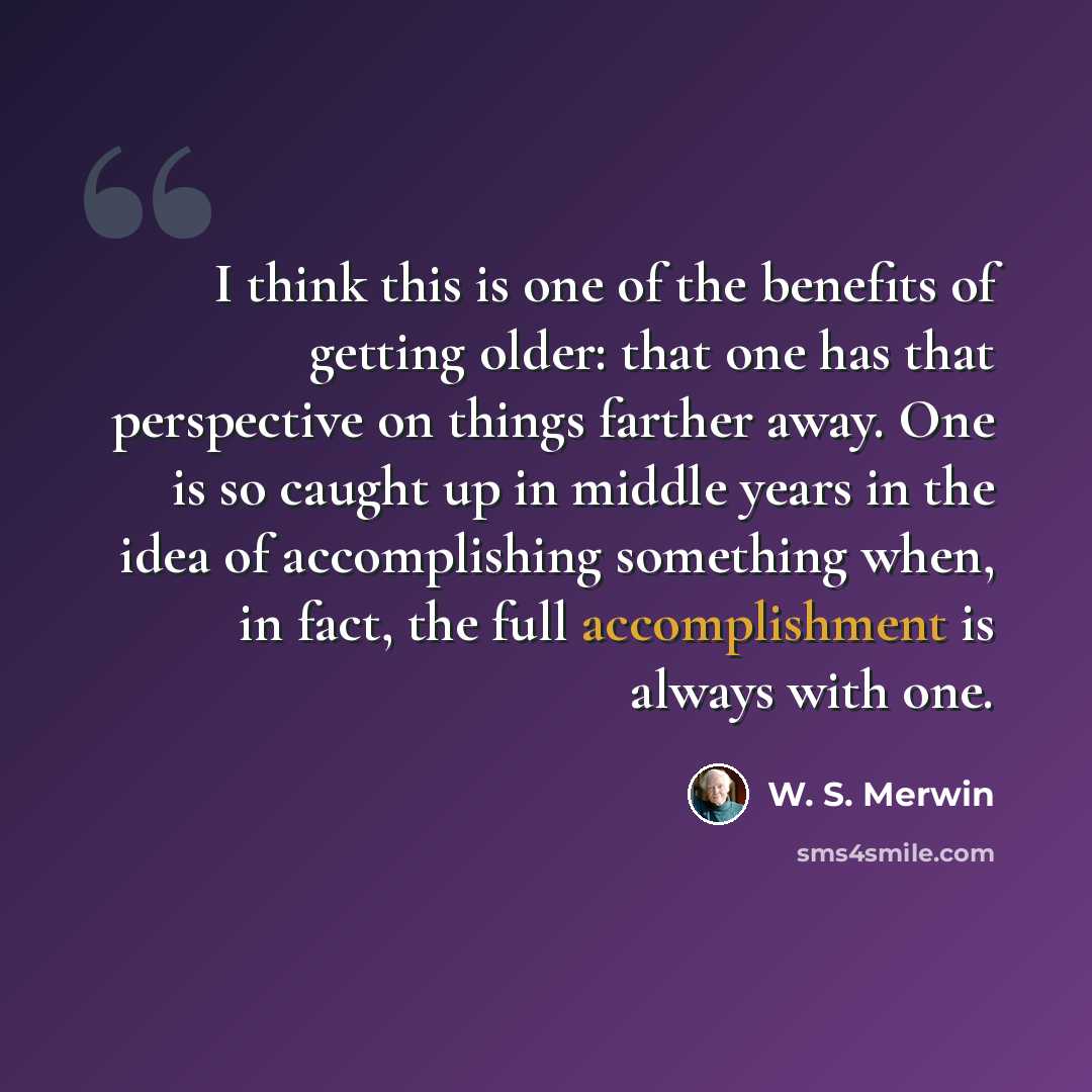 “I think this is one of the benefits of getting older: that one has that perspective on things farther away. One is so caught up in middle years in the idea of accomplishing something when, in fact, the full accomplishment is always with one.” quote by W. S. Merwin