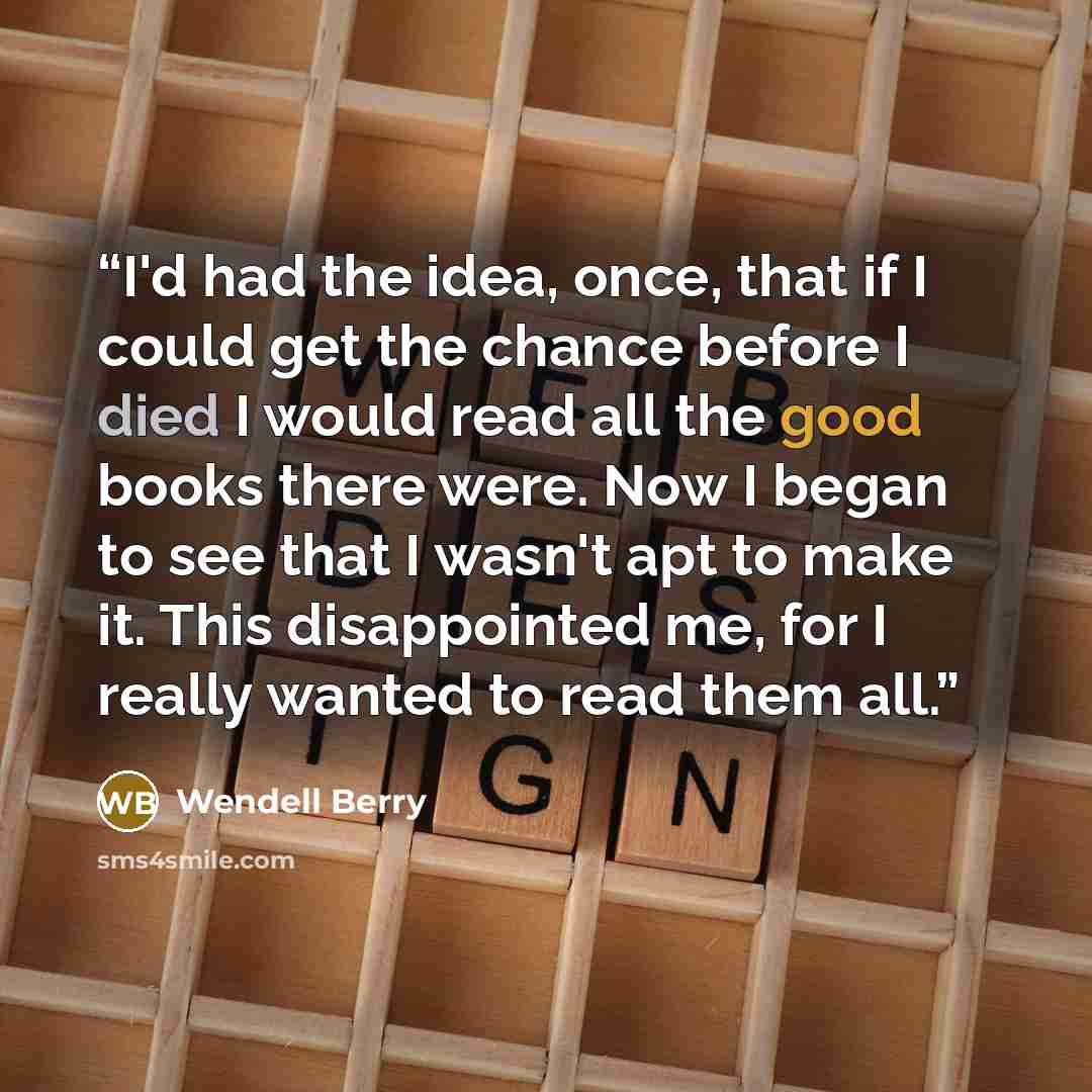 “I'd had the idea, once, that if I could get the chance before I died I would read all the good books there were. Now I began to see that I wasn't apt to make it. This disappointed me, for I really wanted to read them all.” quote by Wendell Berry
