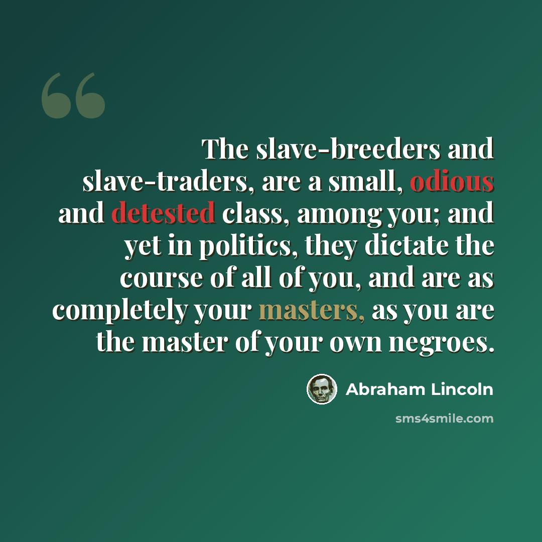 “The slave-breeders and slave-traders, are a small, odious and detested class, among you; and yet in politics, they dictate the course of all of you, and are as completely your masters, as you are the master of your own negroes.” quote by Abraham Lincoln