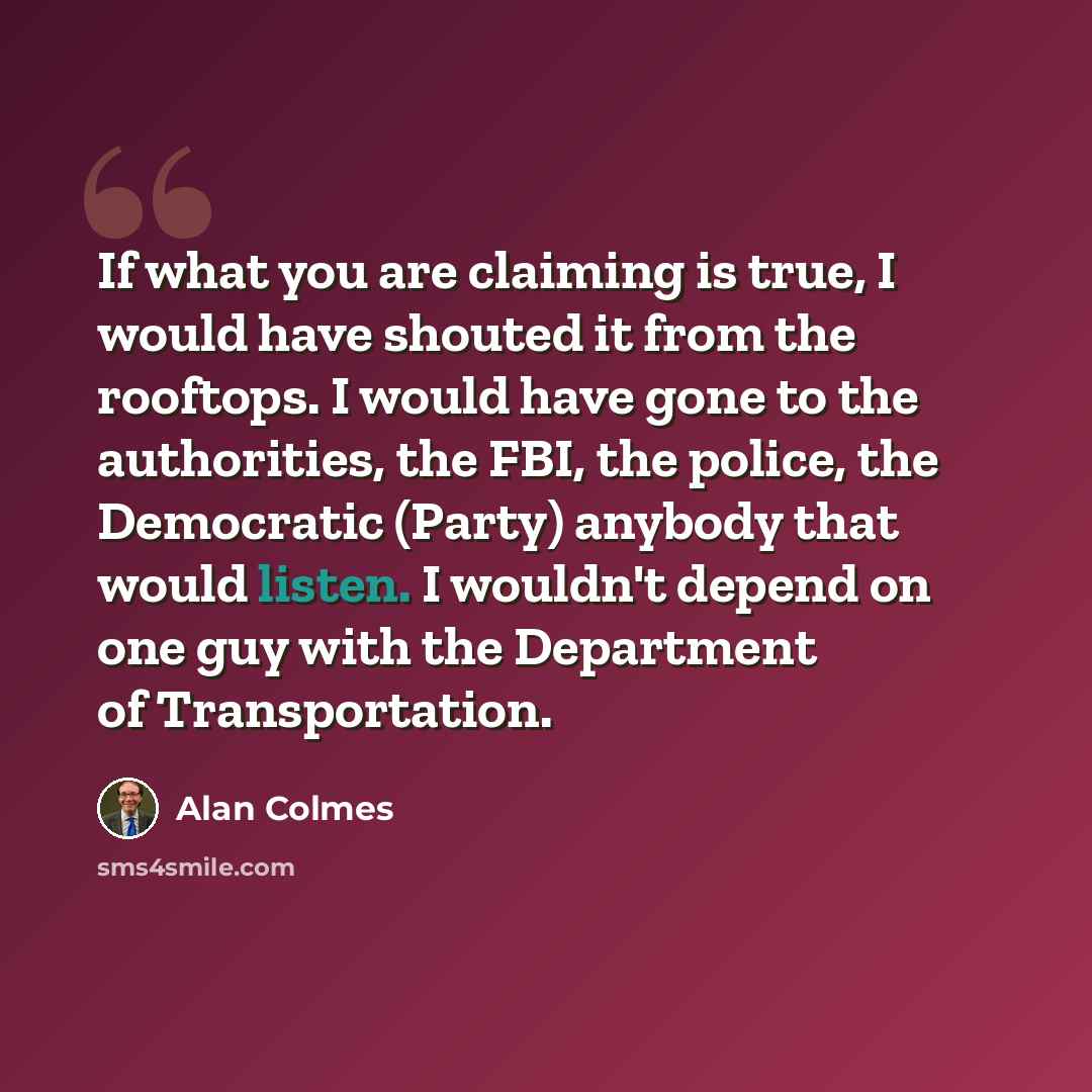 “If what you are claiming is true, I would have shouted it from the rooftops. I would have gone to the authorities, the FBI, the police, the Democratic (Party) anybody that would listen. I wouldn't depend on one guy with the Department of Transportation.” quote by Alan Colmes