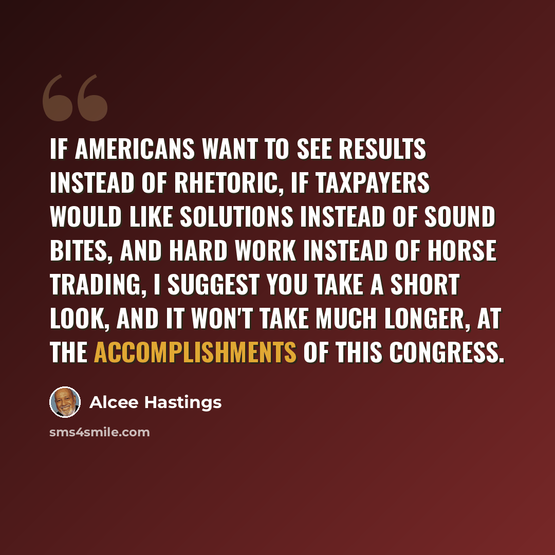 “If Americans want to see results instead of rhetoric, if taxpayers would like solutions instead of sound bites, and hard work instead of horse trading, I suggest you take a short look, and it won't take much longer, at the accomplishments of this Congress.” quote by Alcee Hastings