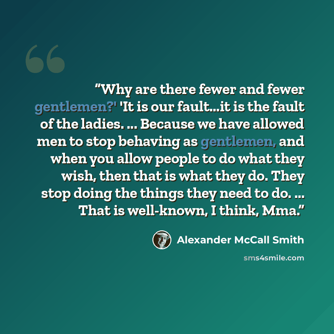 “Why are there fewer and fewer gentlemen?' 'It is our fault...it is the fault of the ladies. ... Because we have allowed men to stop behaving as gentlemen, and when you allow people to do what they wish, then that is what they do. They stop doing the things they need to do. ... That is well-known…” quote by Alexander McCall Smith