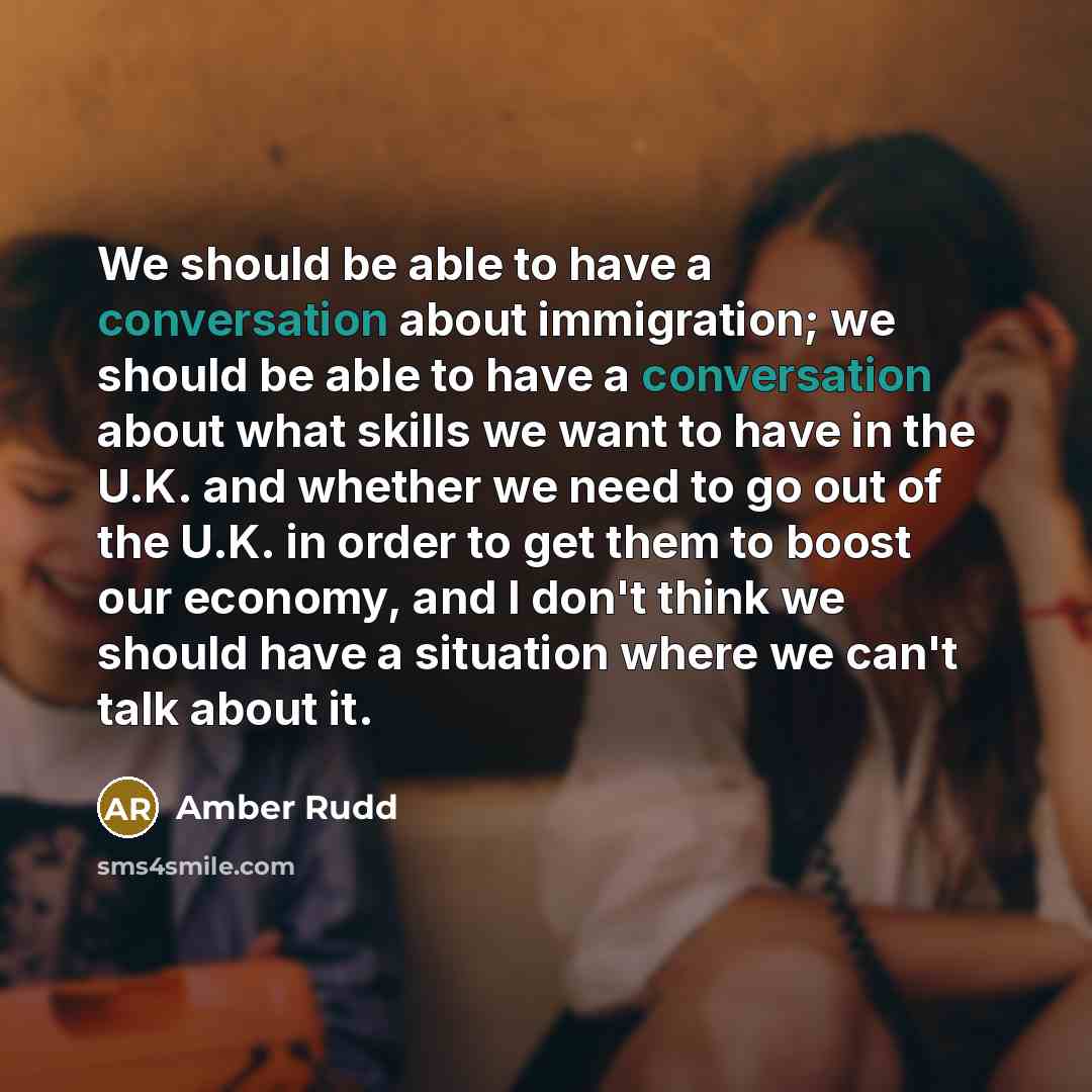 “We should be able to have a conversation about immigration; we should be able to have a conversation about what skills we want to have in the U.K. and whether we need to go out of the U.K. in order to get them to boost our economy, and I don't think we should have a situation where we can't talk…” quote by Amber Rudd
