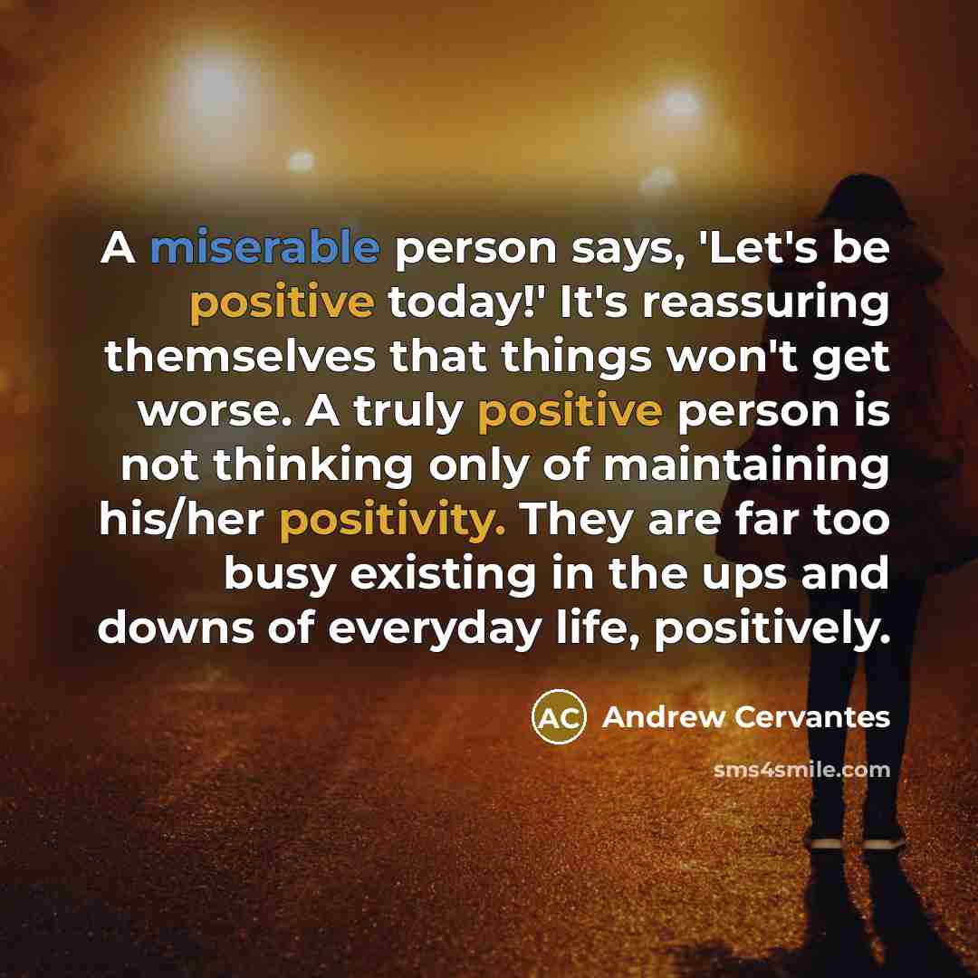 “A miserable person says, 'Let's be positive today!' It's reassuring themselves that things won't get worse. A truly positive person is not thinking only of maintaining his/her positivity. They are far too busy existing in the ups and downs of everyday life, positively.” quote by Andrew Cervantes
