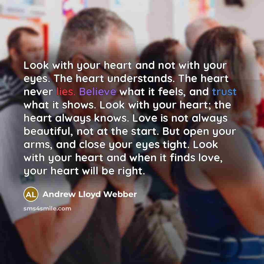 “Look with your heart and not with your eyes. The heart understands. The heart never lies. Believe what it feels, and trust what it shows. Look with your heart; the heart always knows. Love is not always beautiful, not at the start. But open your arms, and close your eyes tight. Look with your…” quote by Andrew Lloyd Webber