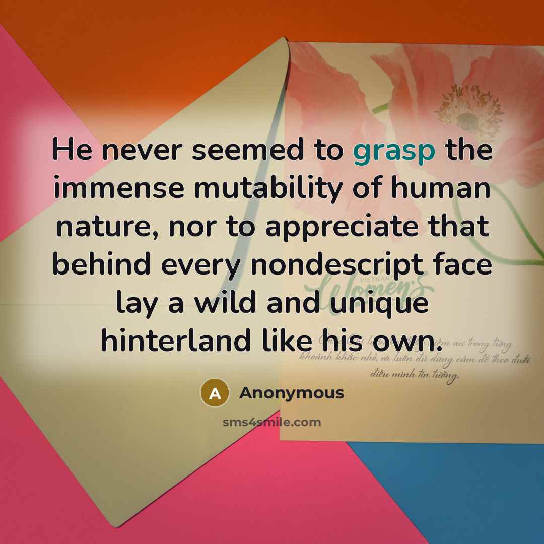 “He never seemed to grasp the immense mutability of human nature, nor to appreciate that behind every nondescript face lay a wild and unique hinterland like his own.” quote by Anonymous
