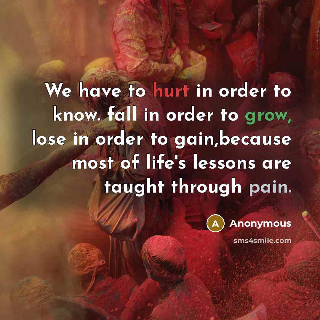 “We have to hurt in order to know. fall in order to grow, lose in order to gain,because most of life's lessons are taught through pain.” quote by Anonymous